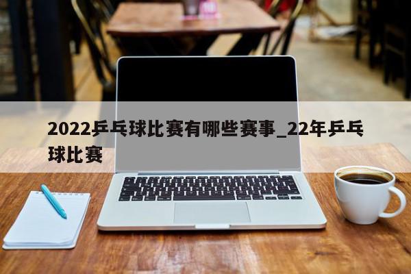 2022乒乓球比赛有哪些赛事_22年乒乓球比赛