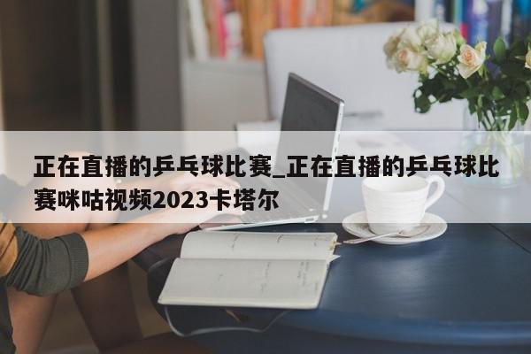 正在直播的乒乓球比赛_正在直播的乒乓球比赛咪咕视频2023卡塔尔