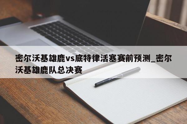 密尔沃基雄鹿vs底特律活塞赛前预测_密尔沃基雄鹿队总决赛