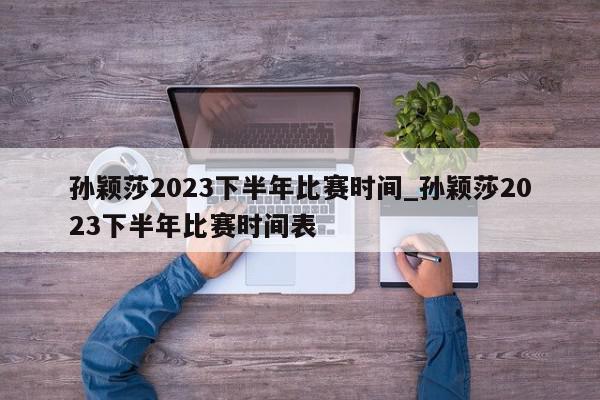 孙颖莎2023下半年比赛时间_孙颖莎2023下半年比赛时间表