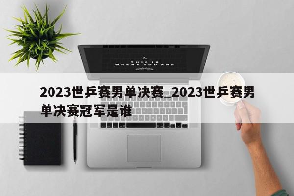 2023世乒赛男单决赛_2023世乒赛男单决赛冠军是谁