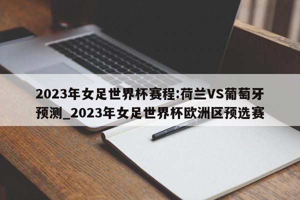 2023年女足世界杯赛程:荷兰VS葡萄牙预测_2023年女足世界杯欧洲区预选赛