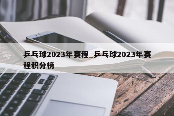 乒乓球2023年赛程_乒乓球2023年赛程积分榜