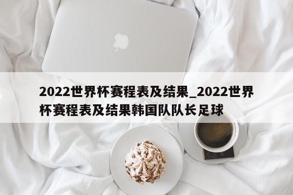 2022世界杯赛程表及结果_2022世界杯赛程表及结果韩国队队长足球