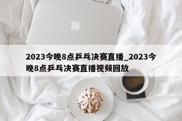 2023今晚8点乒乓决赛直播_2023今晚8点乒乓决赛直播视频回放