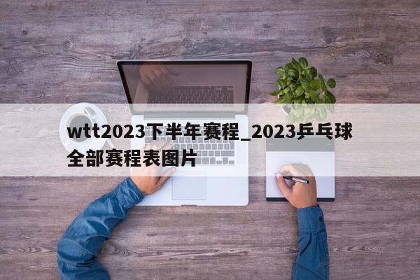 wtt2023下半年赛程_2023乒乓球全部赛程表图片