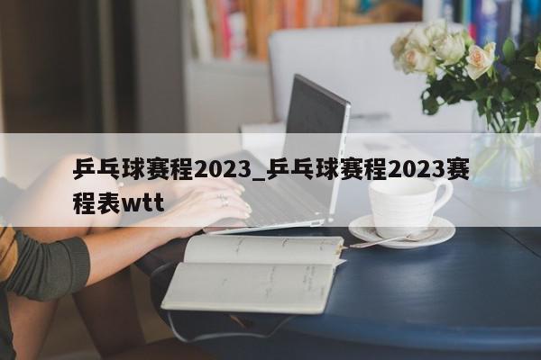 乒乓球赛程2023_乒乓球赛程2023赛程表wtt