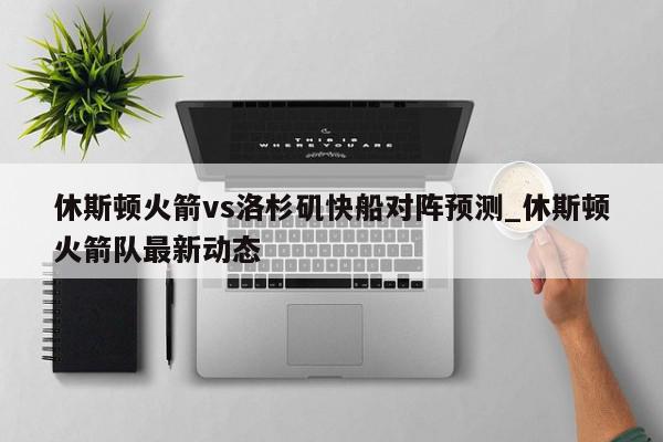 休斯顿火箭vs洛杉矶快船对阵预测_休斯顿火箭队最新动态