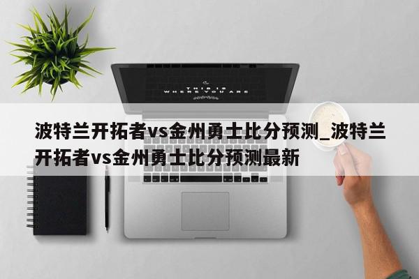 波特兰开拓者vs金州勇士比分预测_波特兰开拓者vs金州勇士比分预测最新