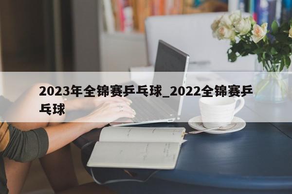 2023年全锦赛乒乓球_2022全锦赛乒乓球