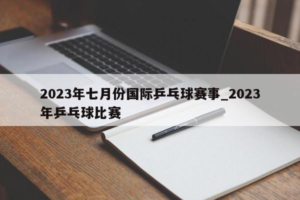 2023年七月份国际乒乓球赛事_2023年乒乓球比赛