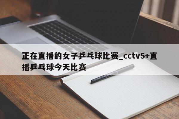 正在直播的女子乒乓球比赛_cctv5+直播乒乓球今天比赛