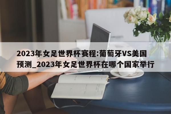 2023年女足世界杯赛程:葡萄牙VS美国预测_2023年女足世界杯在哪个国家举行