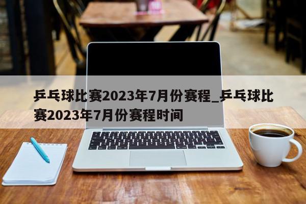 乒乓球比赛2023年7月份赛程_乒乓球比赛2023年7月份赛程时间