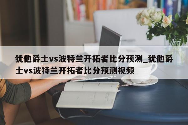 犹他爵士vs波特兰开拓者比分预测_犹他爵士vs波特兰开拓者比分预测视频