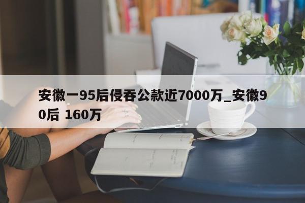 安徽一95后侵吞公款近7000万_安徽90后 160万