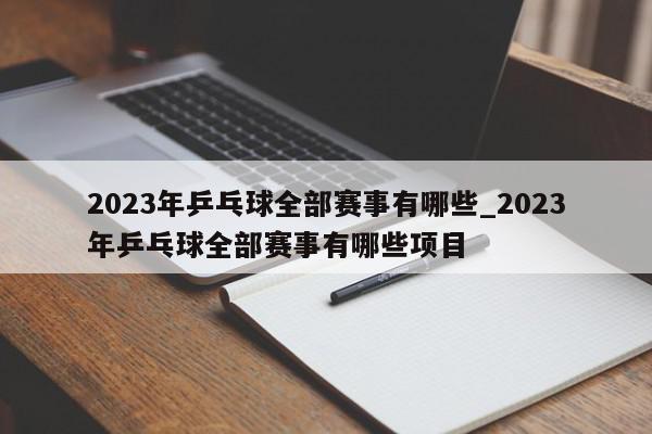 2023年乒乓球全部赛事有哪些_2023年乒乓球全部赛事有哪些项目