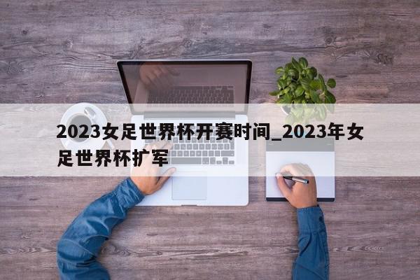 2023女足世界杯开赛时间_2023年女足世界杯扩军