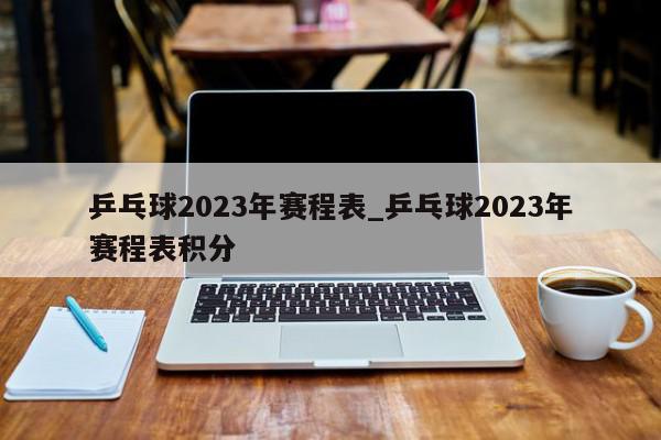 乒乓球2023年赛程表_乒乓球2023年赛程表积分