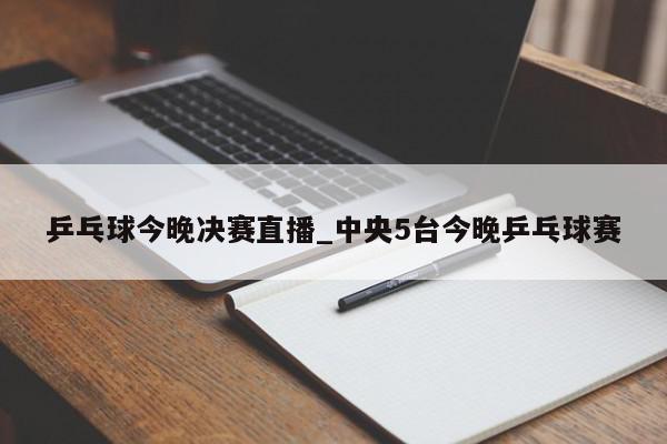 乒乓球今晚决赛直播_中央5台今晚乒乓球赛