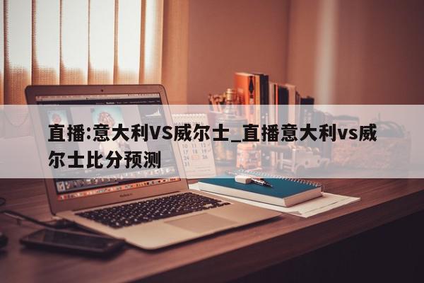 直播:意大利VS威尔士_直播意大利vs威尔士比分预测