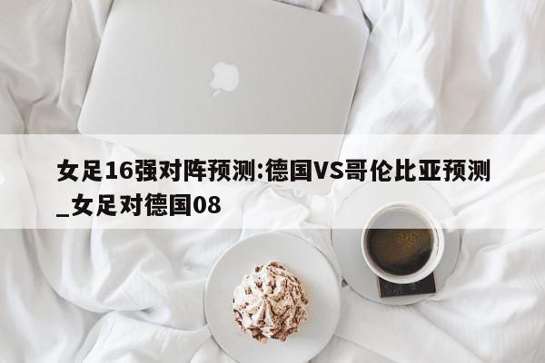 女足16强对阵预测:德国VS哥伦比亚预测_女足对德国08