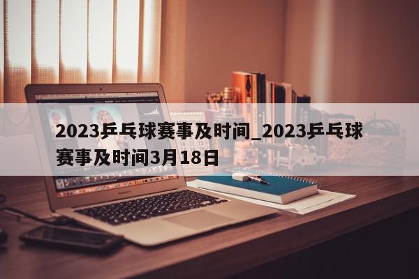 2023乒乓球赛事及时间_2023乒乓球赛事及时间3月18日