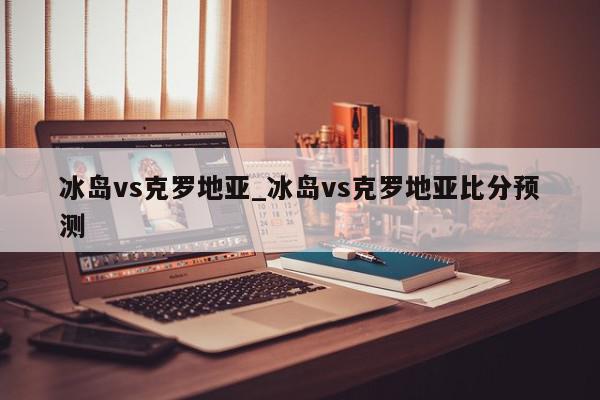 冰岛vs克罗地亚_冰岛vs克罗地亚比分预测