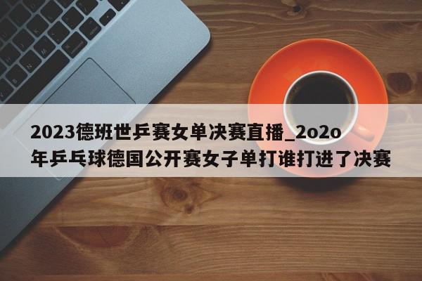 2023德班世乒赛女单决赛直播_2o2o年乒乓球德国公开赛女子单打谁打进了决赛