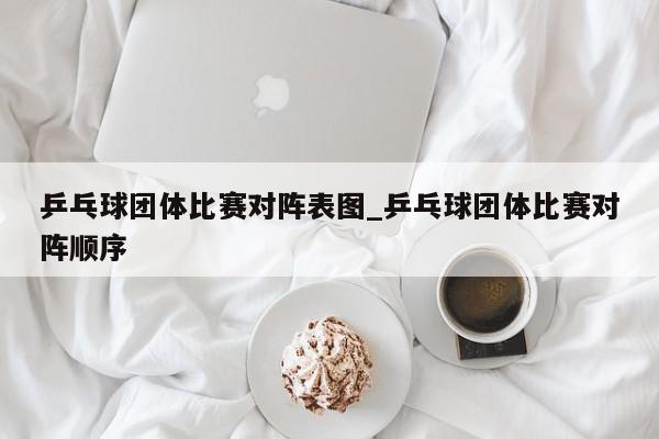 乒乓球团体比赛对阵表图_乒乓球团体比赛对阵顺序