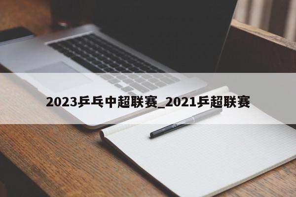 2023乒乓中超联赛_2021乒超联赛