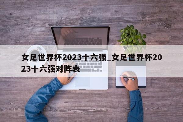 女足世界杯2023十六强_女足世界杯2023十六强对阵表