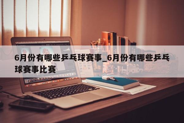 6月份有哪些乒乓球赛事_6月份有哪些乒乓球赛事比赛