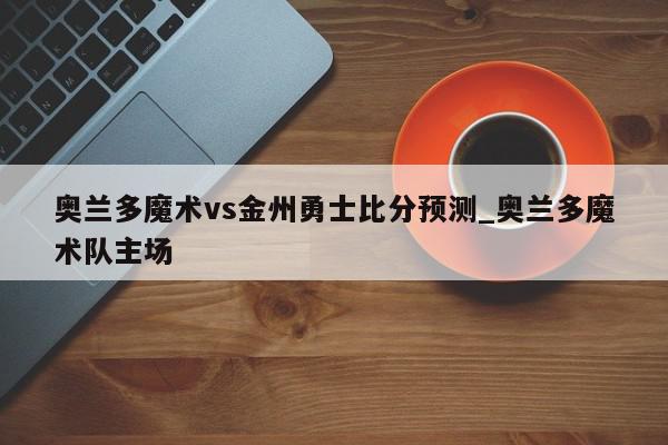 奥兰多魔术vs金州勇士比分预测_奥兰多魔术队主场