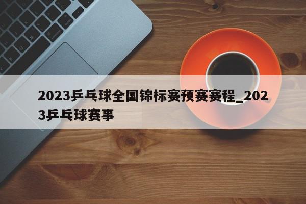 2023乒乓球全国锦标赛预赛赛程_2023乒乓球赛事