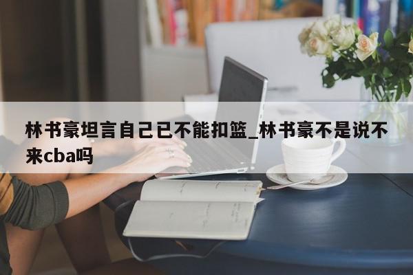 林书豪坦言自己已不能扣篮_林书豪不是说不来cba吗