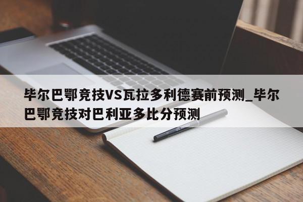 毕尔巴鄂竞技VS瓦拉多利德赛前预测_毕尔巴鄂竞技对巴利亚多比分预测