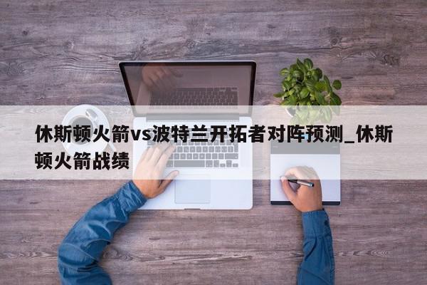 休斯顿火箭vs波特兰开拓者对阵预测_休斯顿火箭战绩