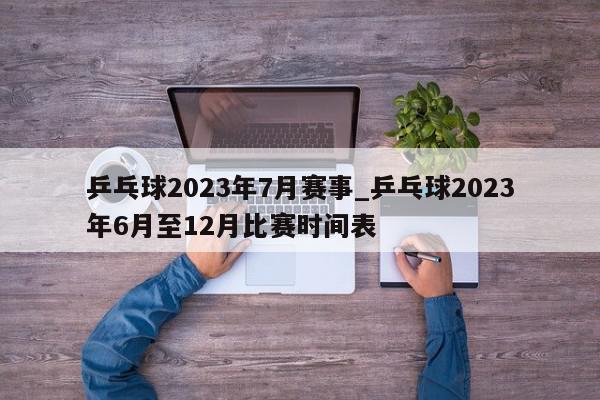 乒乓球2023年7月赛事_乒乓球2023年6月至12月比赛时间表