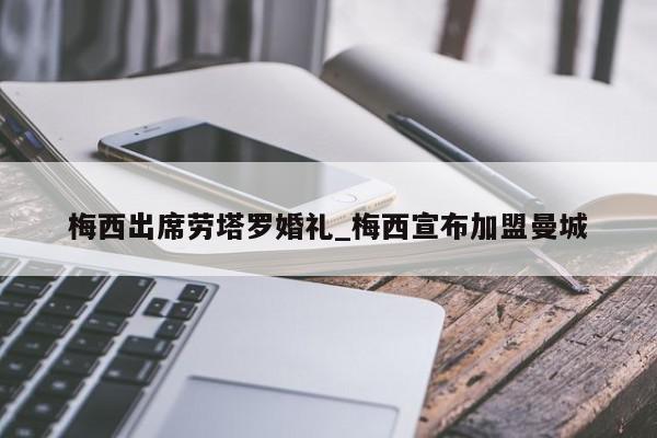 梅西出席劳塔罗婚礼_梅西宣布加盟曼城