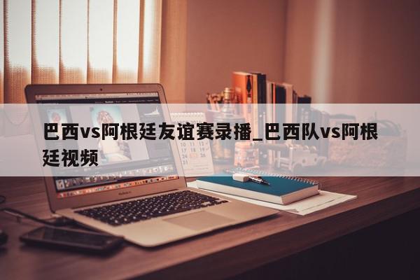 巴西vs阿根廷友谊赛录播_巴西队vs阿根廷视频