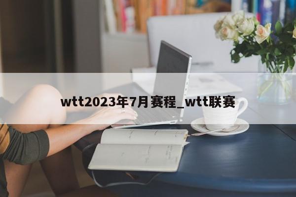 wtt2023年7月赛程_wtt联赛