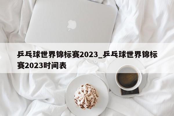 乒乓球世界锦标赛2023_乒乓球世界锦标赛2023时间表