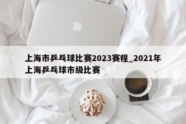 上海市乒乓球比赛2023赛程_2021年上海乒乓球市级比赛