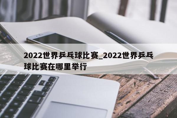 2022世界乒乓球比赛_2022世界乒乓球比赛在哪里举行