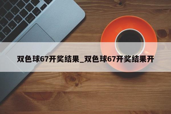 双色球67开奖结果_双色球67开奖结果开