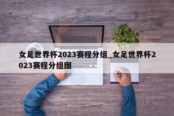 女足世界杯2023赛程分组_女足世界杯2023赛程分组图