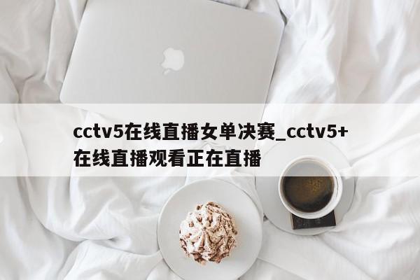 cctv5在线直播女单决赛_cctv5+在线直播观看正在直播