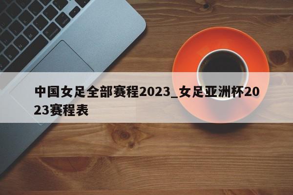 中国女足全部赛程2023_女足亚洲杯2023赛程表