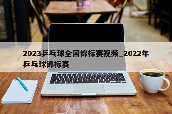 2023乒乓球全国锦标赛视频_2022年乒乓球锦标赛